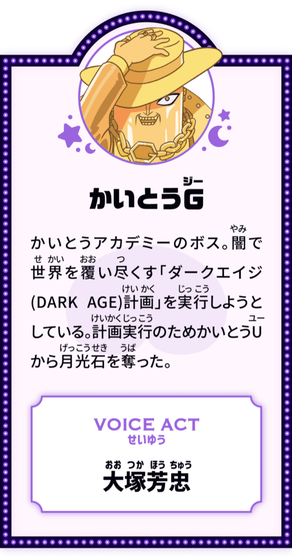 かいとうG かいとうアカデミーのボス。闇で世界を覆い尽くす「ダークエイジ(DARK AGE)計画」を実行しようとしている。計画実行のためかいとうUから月光石を奪った。 VOICE ACT せいゆう 大塚芳忠