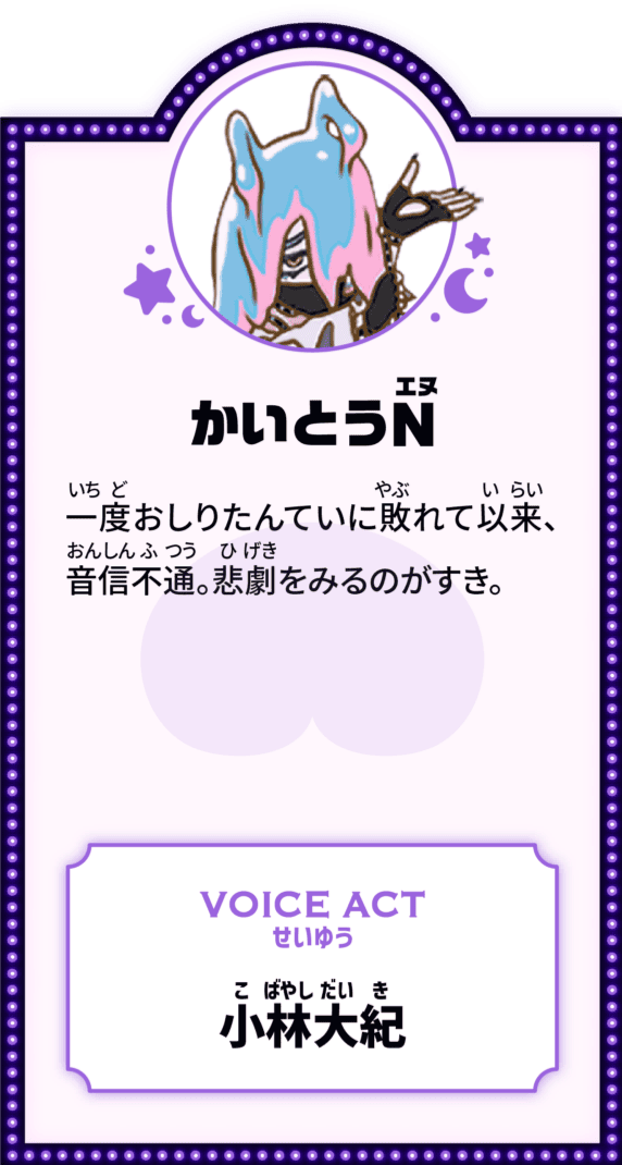 かいとうN 一度おしりたんていに敗れて以来、音信不通。悲劇をみるのがすき。 VOICE ACT せいゆう 小林大紀