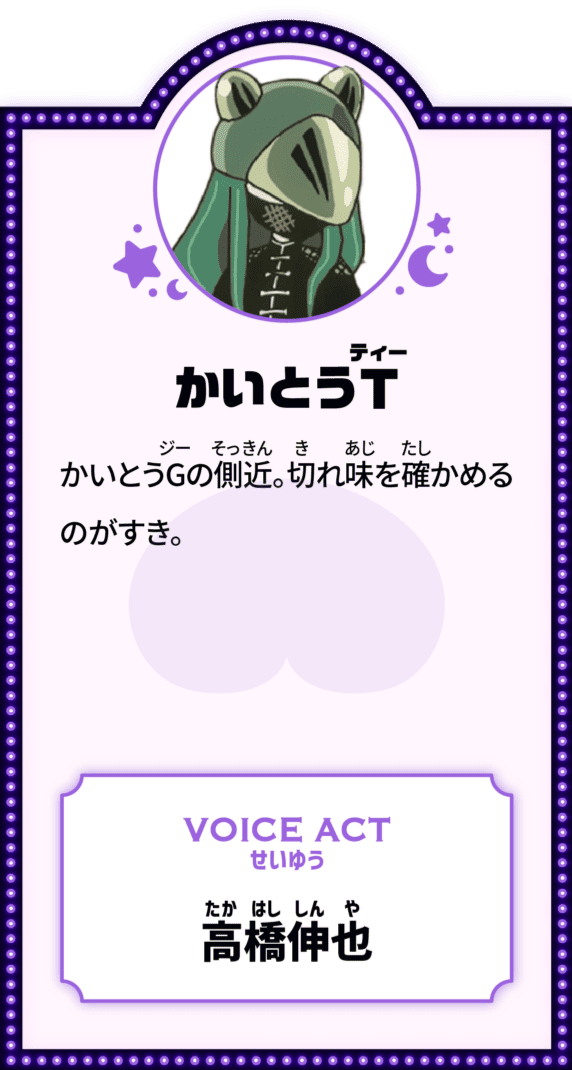 かいとうT かいとうGの側近。切れ味を確かめるのがすき。 VOICE ACT せいゆう 高橋伸也