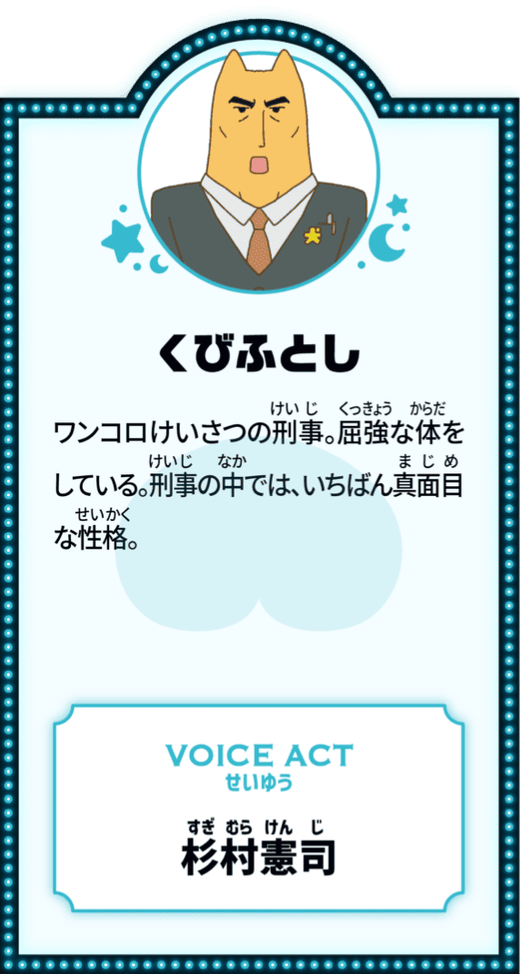 くびふとし ワンコロけいさつの刑事。屈強な体をしている。刑事の中では、いちばん真面目な性格。 VOICE ACT せいゆう 杉村憲司