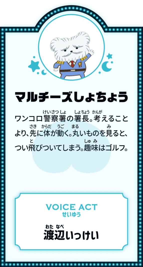 マルチーズしょちょう ワンコロ警察署の署長。考えることより、先に体が動く。丸いものを見ると、つい飛びついてしまう。趣味はゴルフ。 VOICE ACT せいゆう 渡辺いっけい