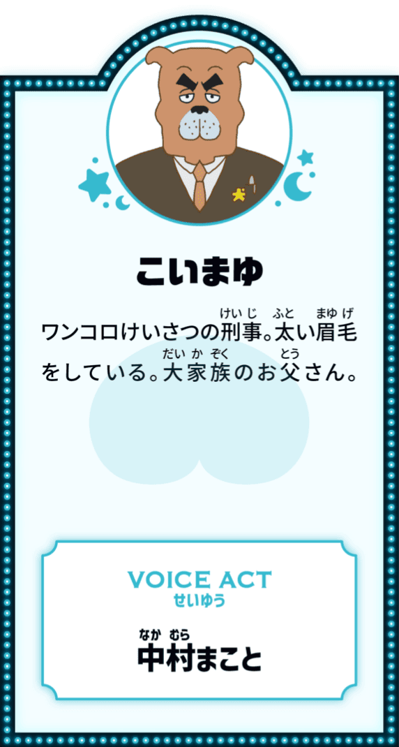 こいまゆ VOICE ACT ワンコロけいさつの刑事。太い眉毛をしている。大家族のお父さん。 せいゆう 中村まこと