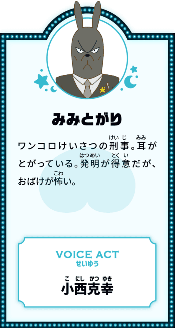 みみとがり ワンコロけいさつの刑事。耳がとがっている。発明が得意だが、おばけが怖い。 VOICE ACT せいゆう 小西克幸