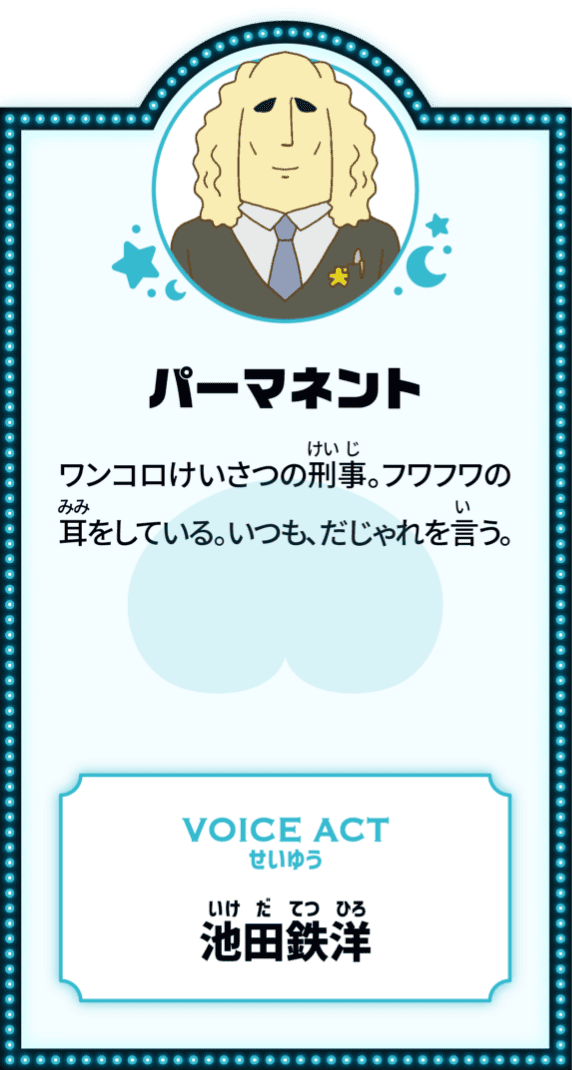 パーマネント ワンコロけいさつの刑事。フワフワの耳をしている。いつも、だじゃれを言う。 VOICE ACT せいゆう 池田鉄洋