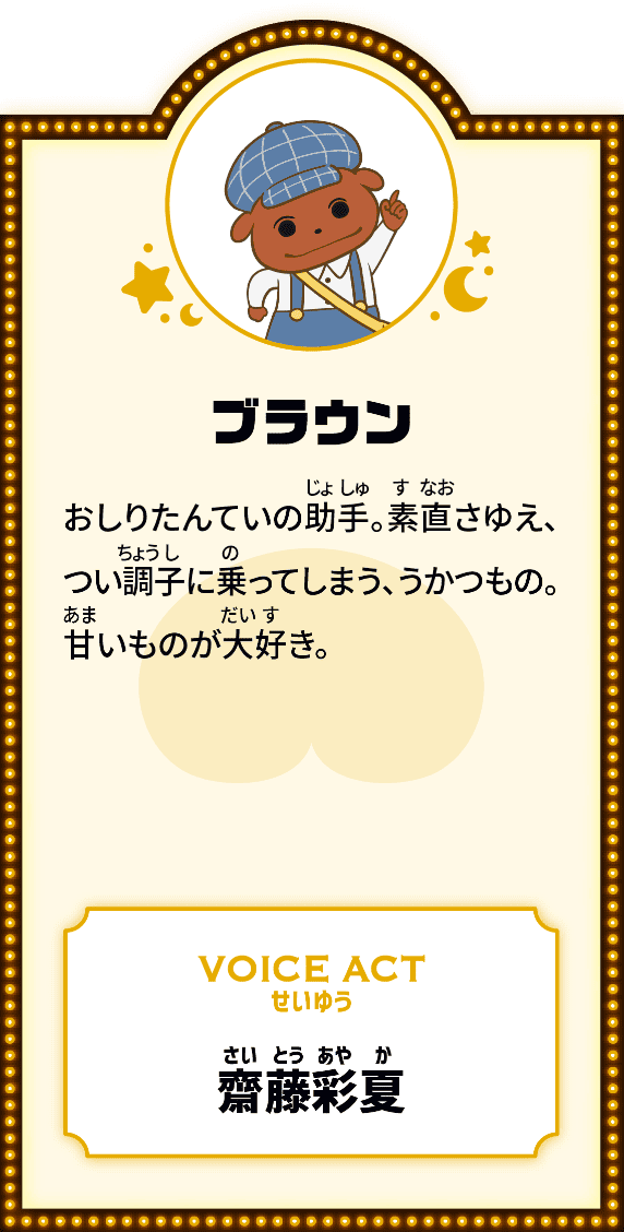 ブラウン おしりたんていの助手。素直さゆえ、つい調子に乗ってしまう、うかつもの。甘いものが大好き。 VOICE ACT せいゆう 齋藤彩夏
