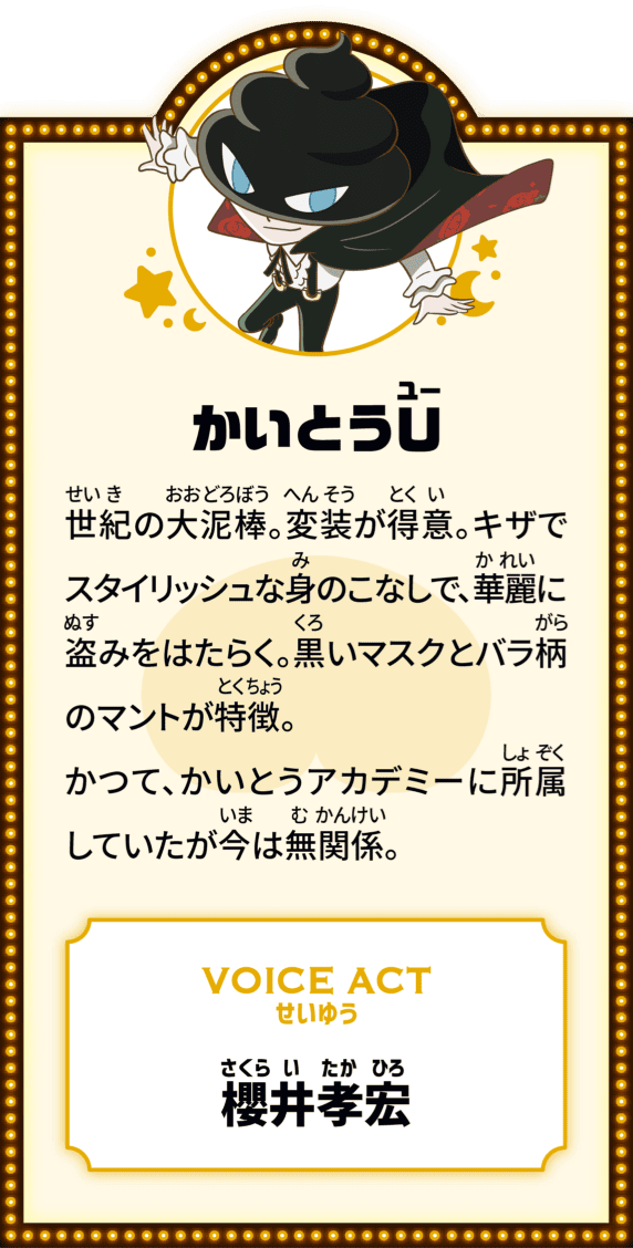 かいとうU 世紀の大どろぼう。変装が得意。キザでスタイリッシュな身のこなしで、華麗に盗みをはたらく。黒いマスクとバラ柄のマントが特徴。かつて、かいとうアカデミーに所属していたが今は無関係。VOICE ACT せいゆう 櫻井孝宏