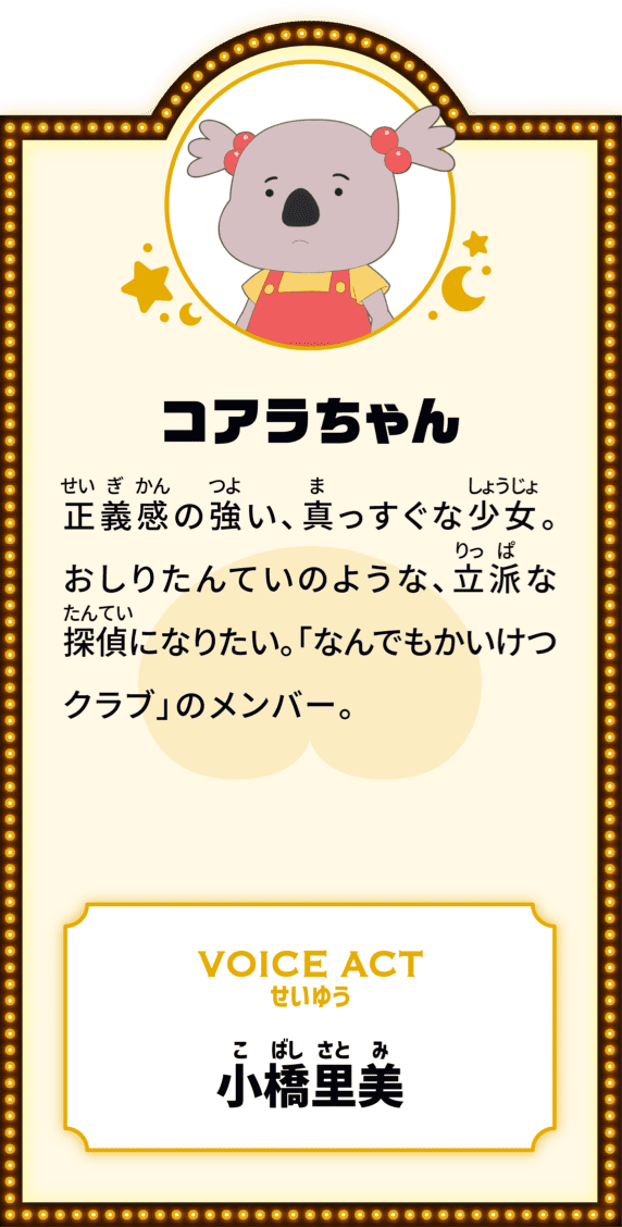 コアラちゃん 正義感の強い、真っすぐな少女。おしりたんていのような、立派な探偵になりたい。「なんでもかいけつクラブ」のメンバー。 VOICE ACT せいゆう 小橋里美