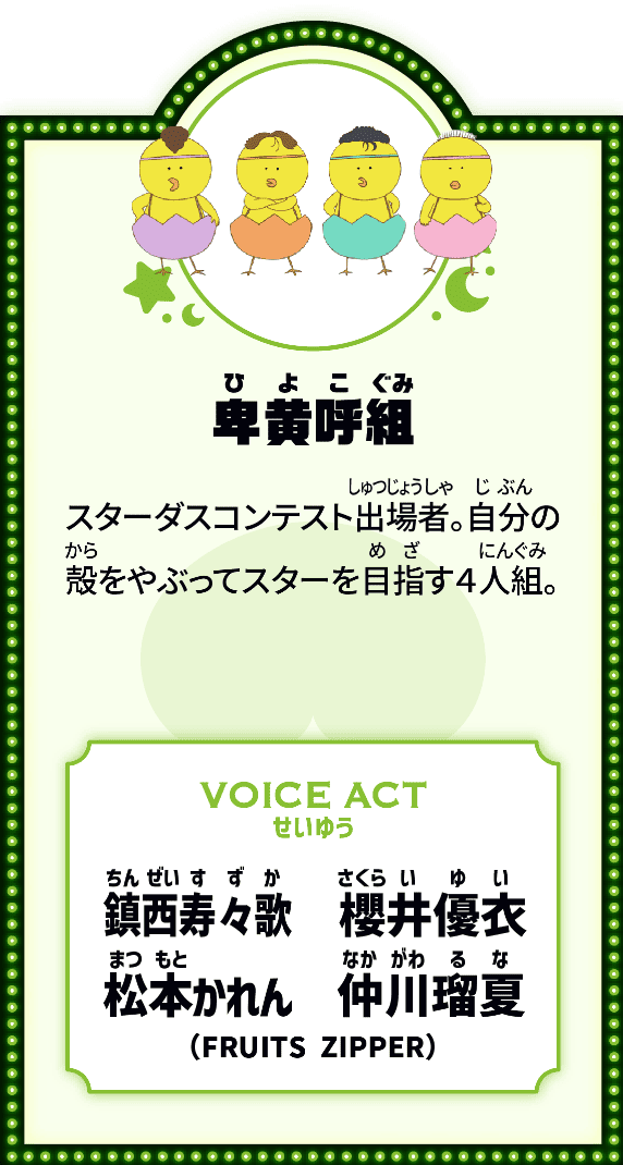 卑黄呼組 スターダスコンテスト出場者。自分の殻をやぶってスタ―を目指す４人組。 VOICE ACT せいゆう 鎮西寿々歌、櫻井優衣、松本かれん、仲川瑠夏（FRUITS ZIPPER）