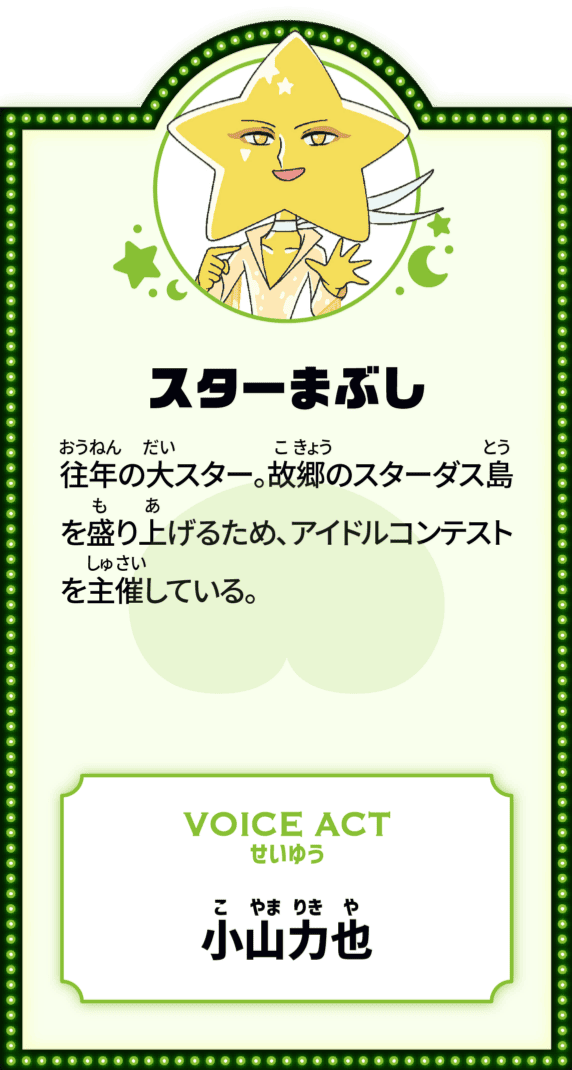 スターまぶし 往年の大スター。故郷のスターダス島を盛り上げるため、アイドルコンテストを主催している。 VOICE ACT せいゆう 小山力也
