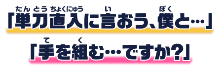 「単刀直入に言おう、僕と・・・」「手を組む・・・ですか?」