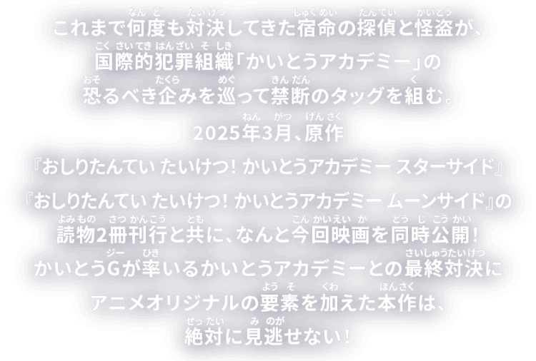 これまで何度も対決してきた宿命の探偵と怪盗が、国際的犯罪組織「かいとうアカデミー」の恐るべき企みを巡って禁断のタッグを組む。2025年3月、原作『おしりたんてい たいけつ!かいとうアカデミー スターサイド』『おしりたんてい たいけつ!かいとうアカデミー ムーンサイド』の読み物2冊刊行と共に、なんと今回映画を同時公開!かいとうGが率いるかいとうアカデミーとの最終対決にアニメオリジナルの要素を加えた本作は、絶対に見逃せない!