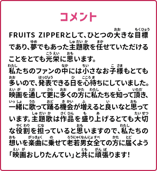FRUITS ZIPPERとして、ひとつの大きな目標であり、夢でもあった主題歌を任せていただけることをとても光栄に思います。私たちのファンの中には小さなお子様もとても多いので、発表できる日を心待ちにしていました。映画を通して更に多くの方に私たちを知って頂き、一緒に歌って踊る機会が増えると良いなと思っています。主題歌は作品を盛り上げるとても大切な役割を担っていると思いますので、私たちの想いを楽曲に乗せて老若男女全ての方に届くよう「映画おしりたんてい」と共に頑張ります！
