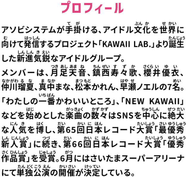 アソビシステムが手掛ける、アイドル文化を世界に向けて発信するプロジェクト「KAWAII LAB.」より誕生した進出気鋭なアイドルグループ。メンバーは、月足天音、鎮西寿々歌、櫻井優衣、仲川瑠夏、真中まな、松本かれん、早瀬ノエルの7名。「わたしの一番かわいいところ」、「NEW KAWAII」などを始めとした楽曲の数々はSNSを中心に絶大な人気を博し、第65回日本レコード大賞「最優秀新人賞」に続き、第66回日本レコード大賞「優秀作品賞」を受賞。6月にはさいたまスーパーアリーナにて単独公演の開催が決定している。