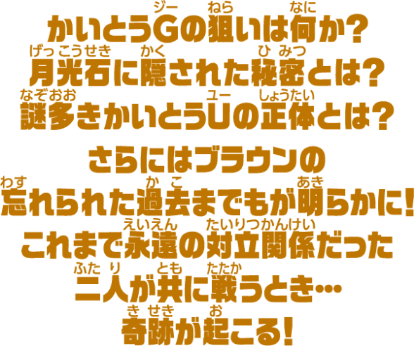 かいとうGの狙いは何か?月光石に隠された秘密とは?謎多きかいとうUの正体とは?さらにはブラウンの忘れられた過去までもが明らかに!これまで永遠の対立関係だった二人が共に戦うとき・・・奇跡が起こる!