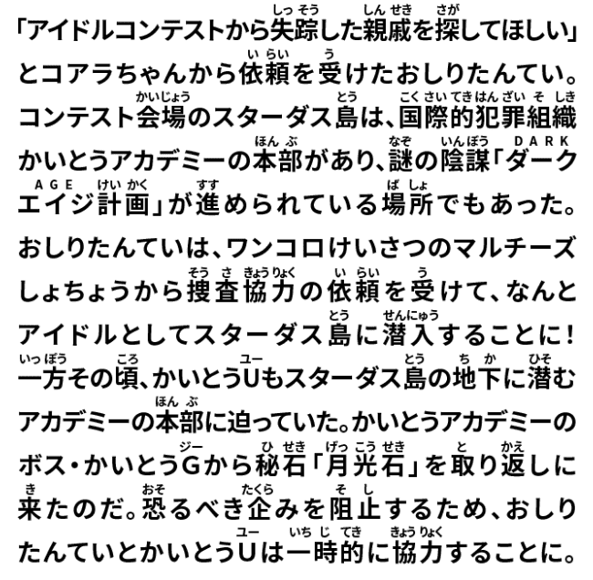 「アイドルコンテストから失踪した親戚を探してほしい」とコアラちゃんから依頼を受けたおしりたんてい。コンテスト会場のステーダス島は、国際的犯罪組織かいとうアカデミーの本部があり、謎の陰謀「ダークエイジ計画」が進められている場所でもあった。おしりたんていは、ワンコロけいさつのマルチーズしょちょうから捜査協力の依頼を受けて、なんとアイドルとしてスターダス島に潜入することに!一方その頃、かいとうUもスターダス島の地下に潜むアカデミーの本部に迫っていた。かいとうアカデミーのボス・かいとうGから秘石「月光石」を取り返しに来たのだ。恐るべき企みを阻止するため、おしりたんていとかいとうUは一時的に協力することに。