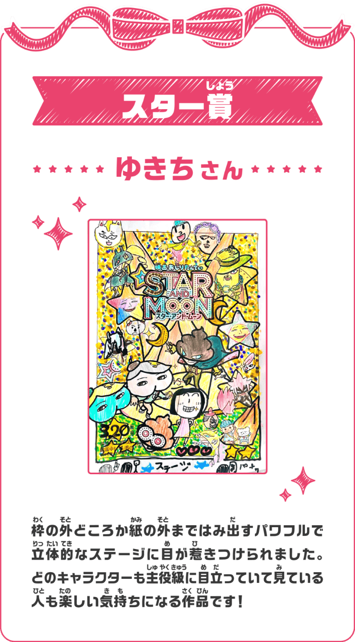 スター賞 ゆきちさん 枠の外どころか紙の外まではみ出すパワフルで立体的なステージに目が惹きつけられました。どのキャラクターも主役級に目立っていて見ている人も楽しい気持ちになる作品です！