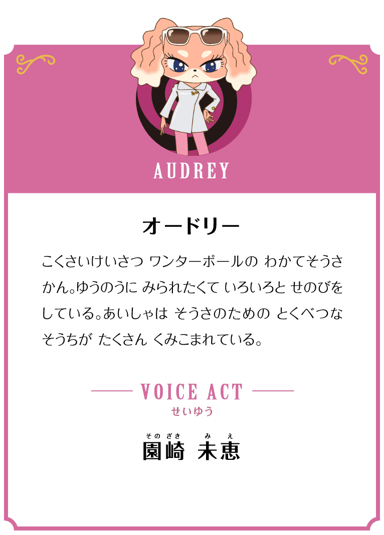 AUDREY オードリー こくさいけいさつ ワンターポールのわかてそうさかん。ゆうのうに みられたくて いろいろと せのびをしている。あいしゃは そうさのための とくべつなそうちが たくさん くみこまれている。 VOICE ACT せいゆう 園崎 未恵