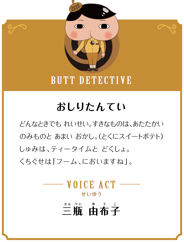 BUTT DETECTIVE おしりたんてい どんなときでも れいせい。すきなものは、あたたかいのみものと あまい おかし。（とくにスイートポテト）しゅみは、ティータイムと どくしょ。くちぐせは「フーム、においますね」。 VOICE ACT せいゆう 三瓶 由布子