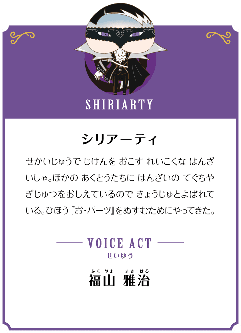 SHIRIARTY シリアーティ せかいじゅうで じけんを おこすはんざいしゃ。ほかの あくとうたちに はんざいの てぐちや ぎじゅつをおしえているので きょうじゅとよばれている。ひほう「お・パーツ」をぬすむためにやってきた。VOICE ACT せいゆう 福山 雅治