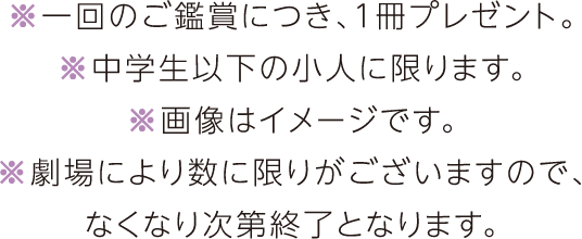 ※一回のご鑑賞につき、1冊プレゼント。※中学生以下の小人に限ります。※画像はイメージです。※劇場により数に限りがございますので、なくなり次第終了となります。