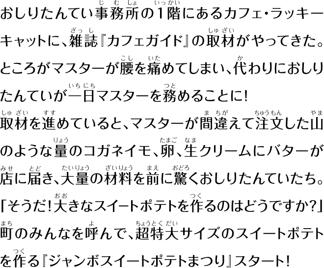 おしりたんてい事務所の1階にあるカフェ・ラッキーキャットに、雑誌『カフェガイド』の取材がやってきた。ところがマスターが腰を痛めてしまい、代わりにおしりたんていが一日マスターを務めることに！取材を進めていると、マスターが間違えて注文した山のような量のコガネイモ、卵、生クリームにバターが店に届き、大量の材料を前に驚くおしりたんていたち。「そうだ！大きなスイートポテトを作るのはどうですか?」町のみんなを呼んで、超特大サイズのスイートポテトを作る『ジャンボスイートポテトまつり』スタート！