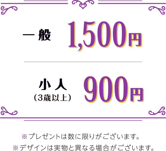 一般1,500円 小人（3歳以上）900円 ※プレゼントは数に限りがございます。 ※デザインは実物と異なる場合がございます。