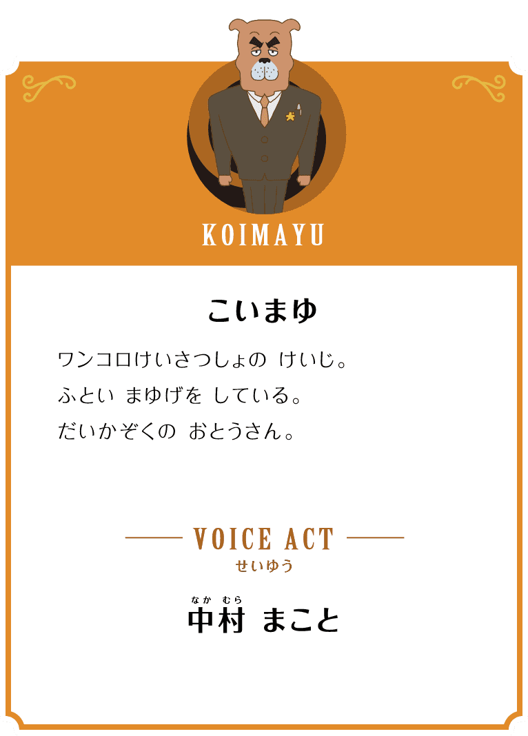 KOIMAYU こいまゆ ワンコロけいさつしょの けいじ。ふとい まゆげを している。がいかぞくの おとうさん。 VOICE ACT せいゆう 中村 まこと
