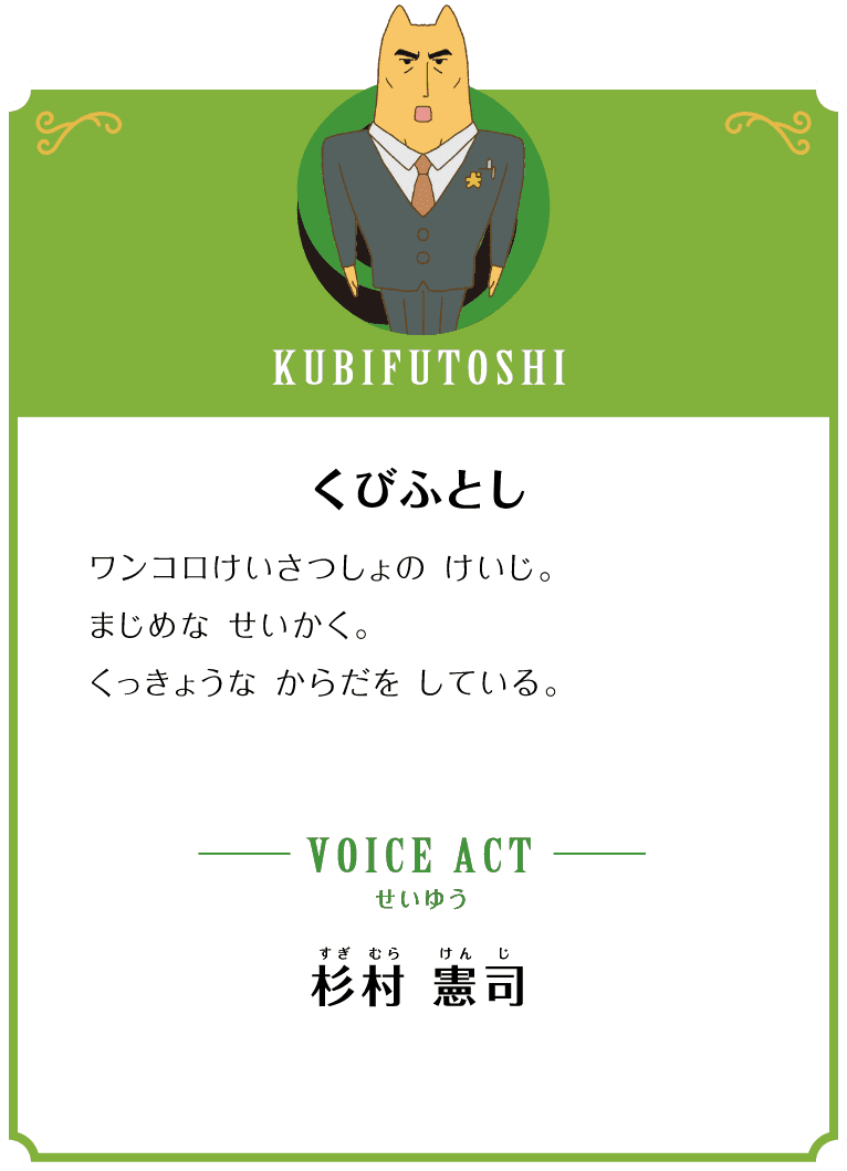KUBIFUTOSHI くびふとし ワンコロけいさつしょの けいじ。まじめな せいかく。くっきょうな からだを している。 VOICE ACT せいゆう 杉村 憲司