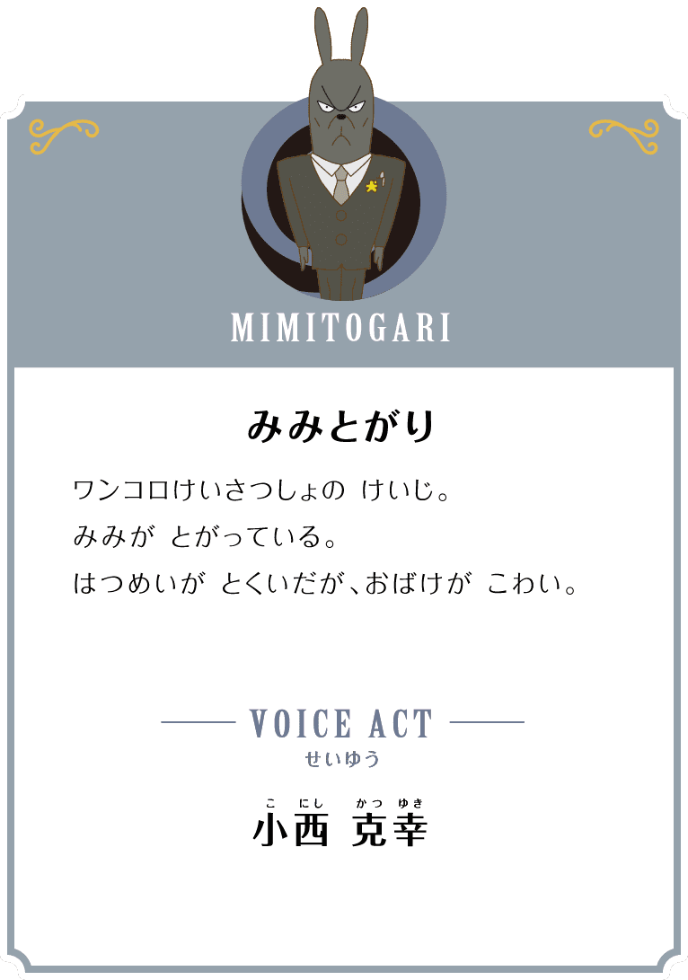 MIMITOGARI みみとがり ワンコロけいさつしょの けいじ。みみが とがっている。はつめいが とくいだが、おばけが こわい。 VOICE ACT せいゆう 小西 克幸