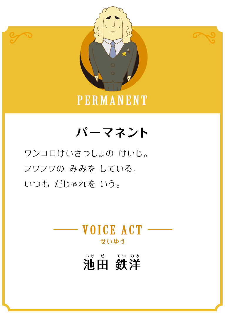 PERMANENT パーマネント ワンコロけいさつしょの けいじ。フワフワの みみを している。いつも ダジャレを いう。 VOICE ACT せいゆう 池田 鉄洋