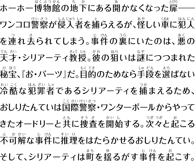 ホーホー博物館の地下にある開かなくなった扉――ワンコロ警察が侵入者を捕らえるが、怪しい車に犯人を連れ去られてします。事件の裏にいたのは、悪の天才・シリアーティ教授。彼の狙いは謎につつまれた秘宝、「お・パーツ」だ。目的のためなら手段を選ばない冷酷な犯罪者であるシリアーティを捕まえるため、おしりたんていは国際警察。ワンターポールからやってきたオードリーと共に捜査を開始する。次々と起こる不可解な事件に推理をはたらかせるおしりたんてい。そして、シリアーティは町を揺るがす事件を起こす。