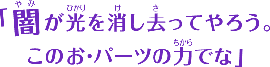 闇が光を消し去ってやろう。このお・パーツの力でな」