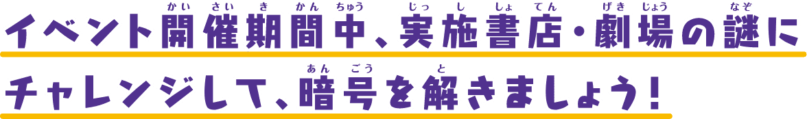 イベント開催期間中、実施書店・劇場の謎にチャレンジして、暗号を解きましょう！