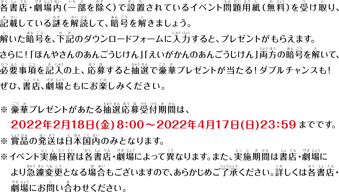 各書店・劇場内（一部を除く）で設置されているイベント問題用紙（無料）を受け取り、記載している謎を解読して、暗号を解きましょう。説いた暗号を、下記のダウンロードフォームに入力すると、プレゼントがもらえます。さらに！「ほんやさんのあんごうじけん」「えいがかんのあんごうじけん」両方の暗号を解いて、必要事項を記入の上、応募すると抽選で豪華プレゼントが当たる！ダブルチャンスも！ぜひ、書店、劇場ともにお楽しみください。　※豪華プレゼントがあたる抽選応募受付期間は、2022年2月18日（金）8:00〜2022年4月17日（日）23:59までです。　※賞品の発送は日本国内のみとなります。　※イベント実施日程は各書店・劇場によって異なります。マタ、実施期間は書店・劇場により急遽変更となる場合もございますので、あたかじめご了承ください。詳しくは各書店・劇場にお問い合わせください。